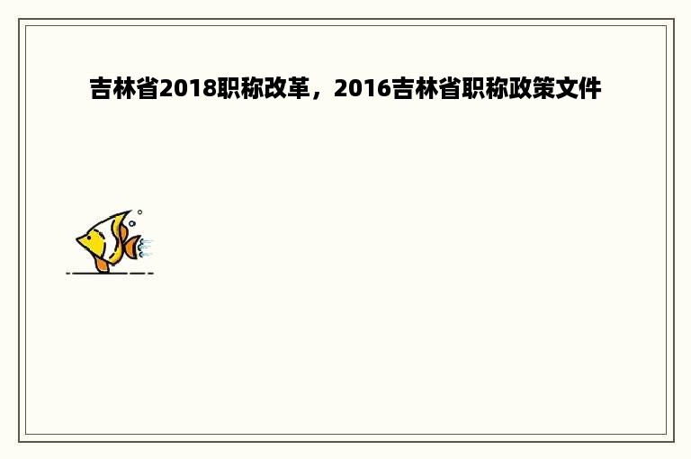 吉林省2018职称改革，2016吉林省职称政策文件