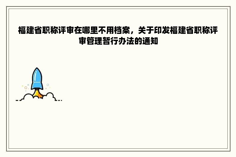 福建省职称评审在哪里不用档案，关于印发福建省职称评审管理暂行办法的通知