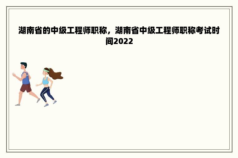 湖南省的中级工程师职称，湖南省中级工程师职称考试时间2022