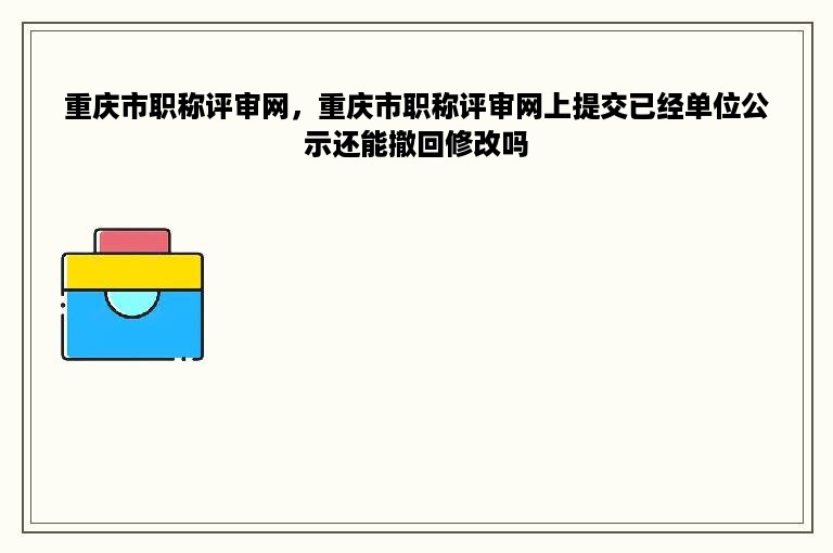 重庆市职称评审网，重庆市职称评审网上提交已经单位公示还能撤回修改吗