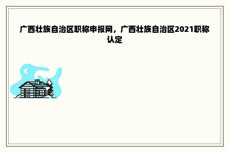 广西壮族自治区职称申报网，广西壮族自治区2021职称认定