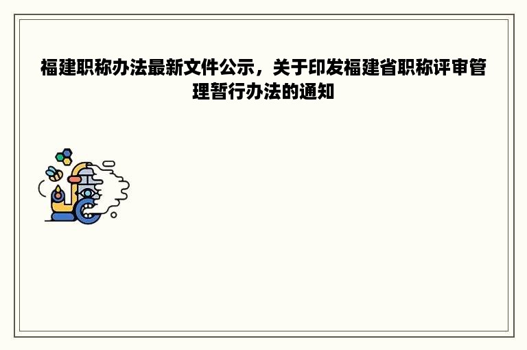 福建职称办法最新文件公示，关于印发福建省职称评审管理暂行办法的通知