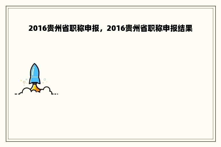 2016贵州省职称申报，2016贵州省职称申报结果