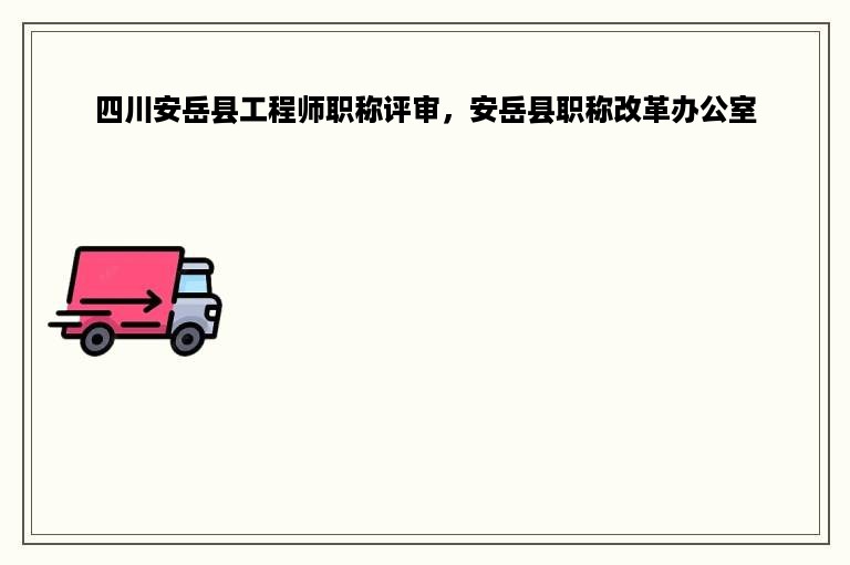 四川安岳县工程师职称评审，安岳县职称改革办公室