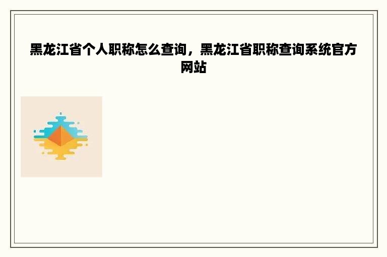 黑龙江省个人职称怎么查询，黑龙江省职称查询系统官方网站