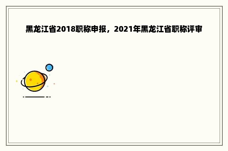 黑龙江省2018职称申报，2021年黑龙江省职称评审