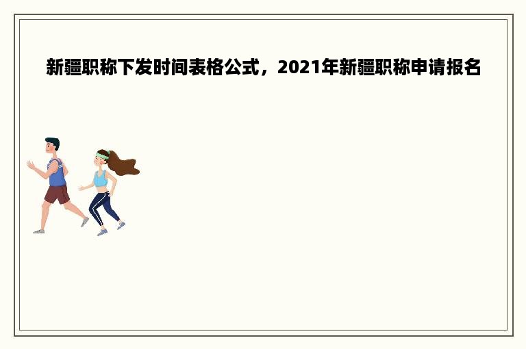 新疆职称下发时间表格公式，2021年新疆职称申请报名