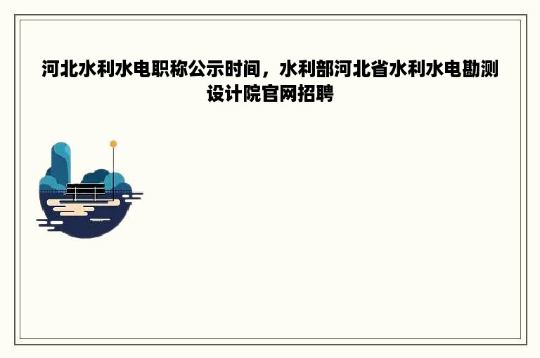 河北水利水电职称公示时间，水利部河北省水利水电勘测设计院官网招聘