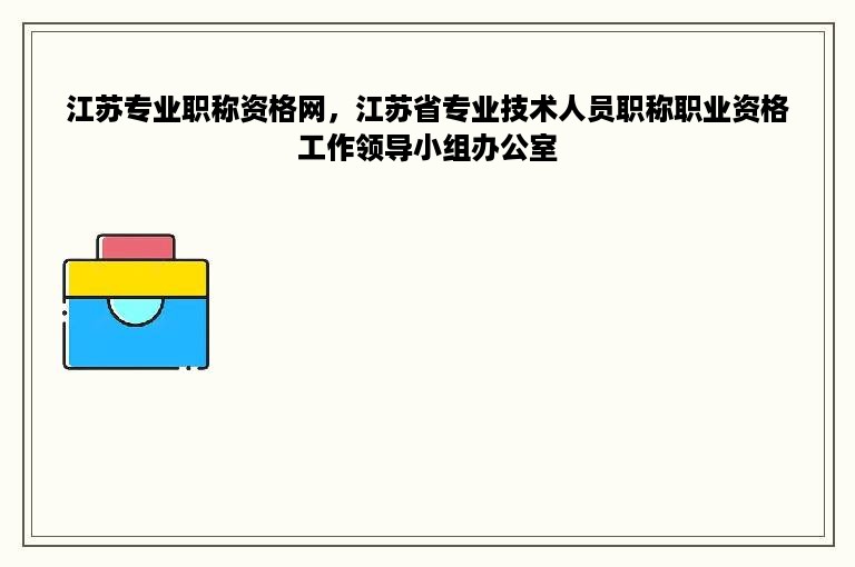 江苏专业职称资格网，江苏省专业技术人员职称职业资格工作领导小组办公室