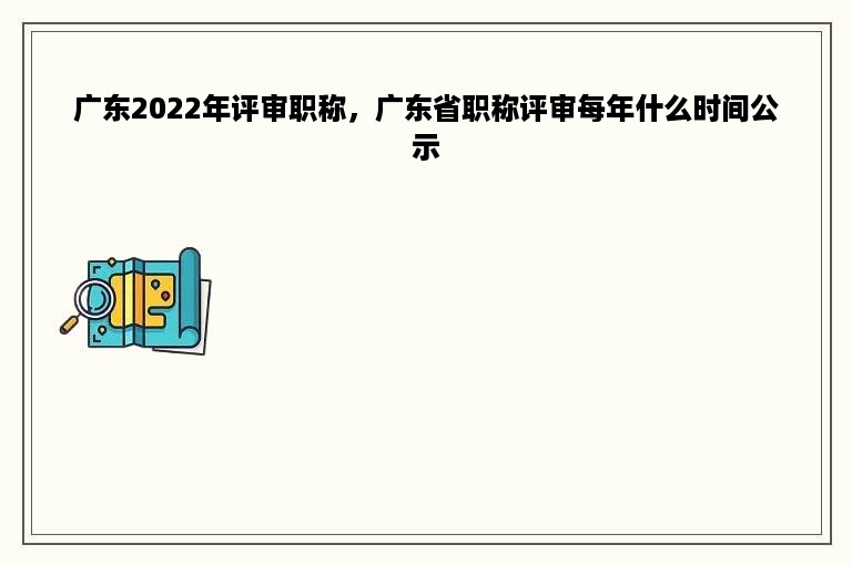 广东2022年评审职称，广东省职称评审每年什么时间公示