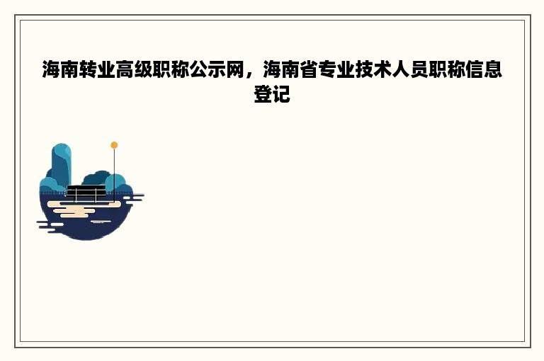 海南转业高级职称公示网，海南省专业技术人员职称信息登记