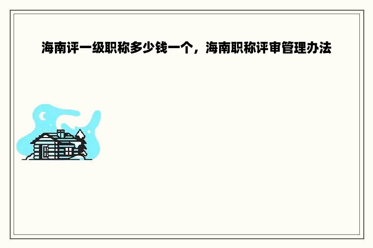 海南评一级职称多少钱一个，海南职称评审管理办法