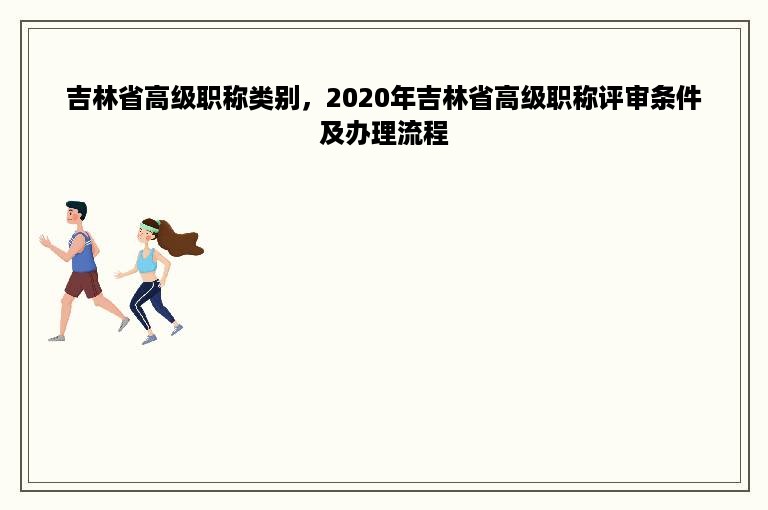 吉林省高级职称类别，2020年吉林省高级职称评审条件及办理流程