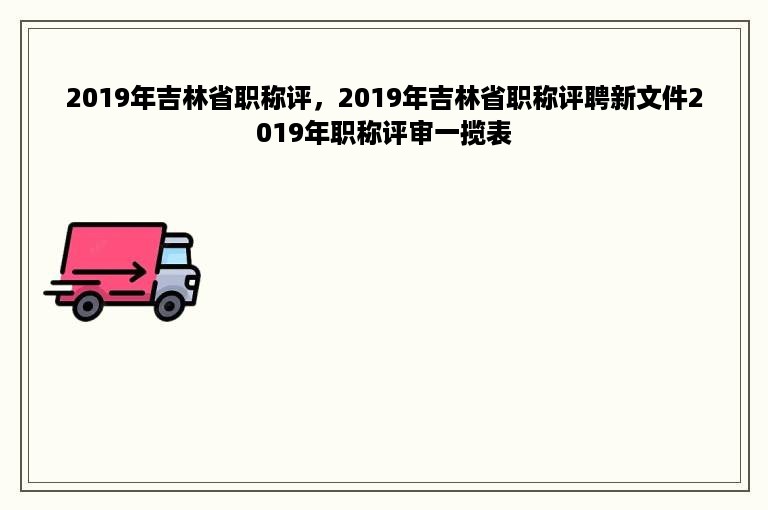 2019年吉林省职称评，2019年吉林省职称评聘新文件2019年职称评审一揽表