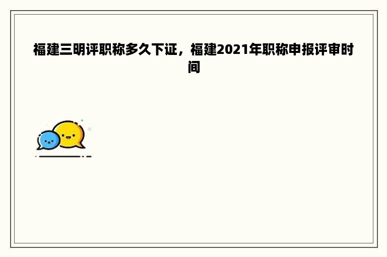 福建三明评职称多久下证，福建2021年职称申报评审时间