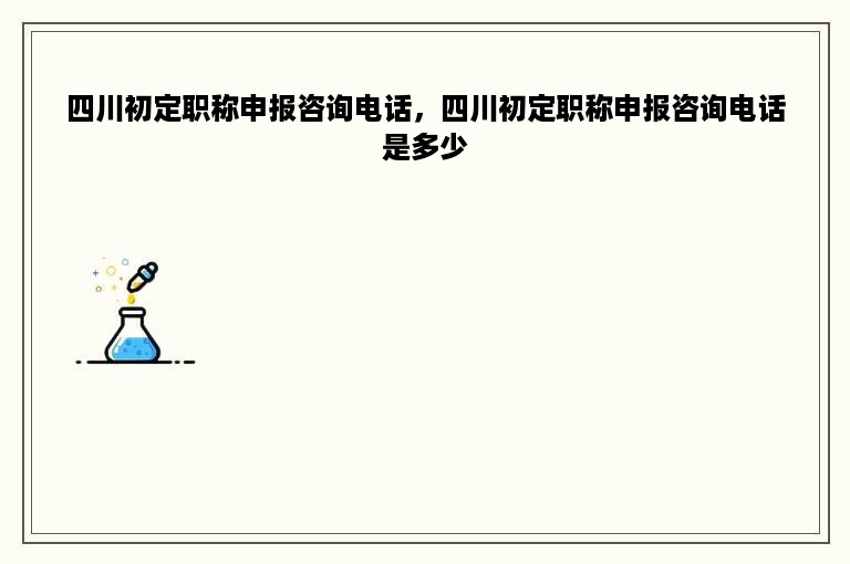 四川初定职称申报咨询电话，四川初定职称申报咨询电话是多少