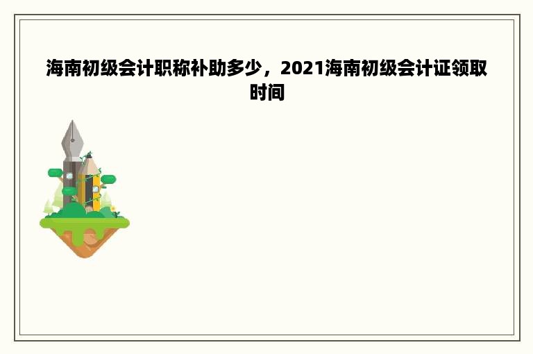 海南初级会计职称补助多少，2021海南初级会计证领取时间