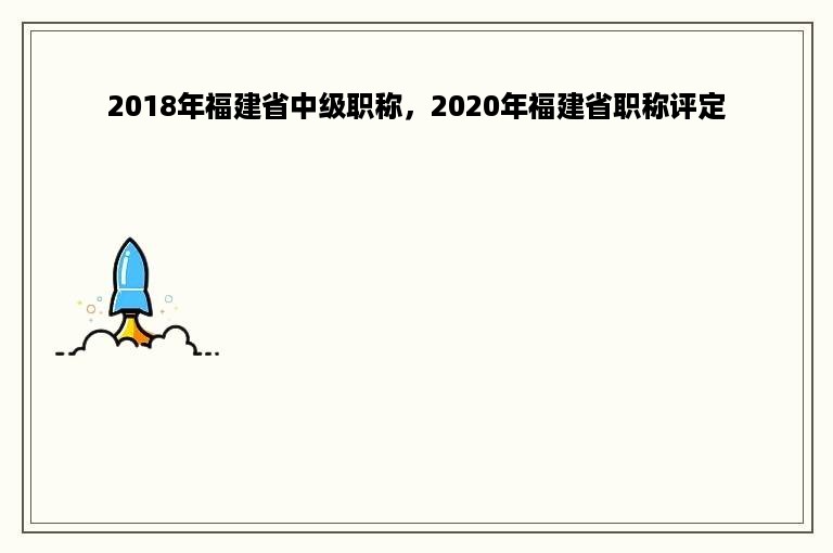 2018年福建省中级职称，2020年福建省职称评定