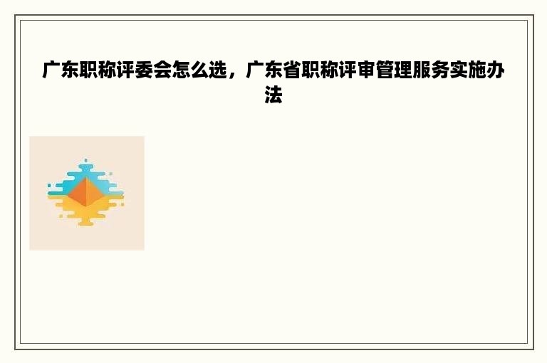 广东职称评委会怎么选，广东省职称评审管理服务实施办法