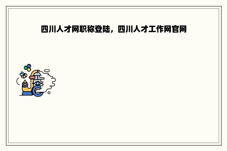 四川人才网职称登陆，四川人才工作网官网