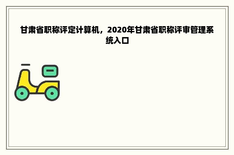 甘肃省职称评定计算机，2020年甘肃省职称评审管理系统入口