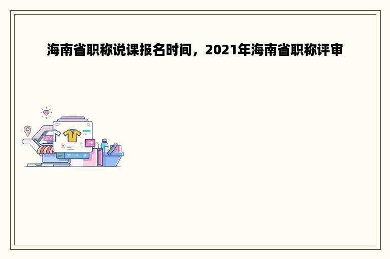 海南省职称说课报名时间，2021年海南省职称评审