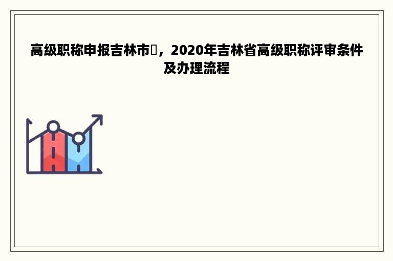 高级职称申报吉林市鞥，2020年吉林省高级职称评审条件及办理流程