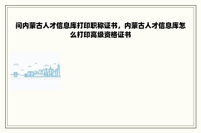 问内蒙古人才信息库打印职称证书，内蒙古人才信息库怎么打印高级资格证书