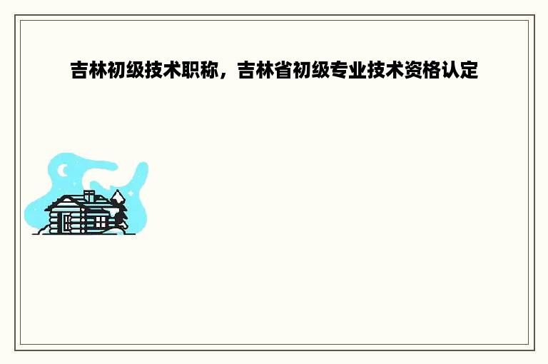 吉林初级技术职称，吉林省初级专业技术资格认定