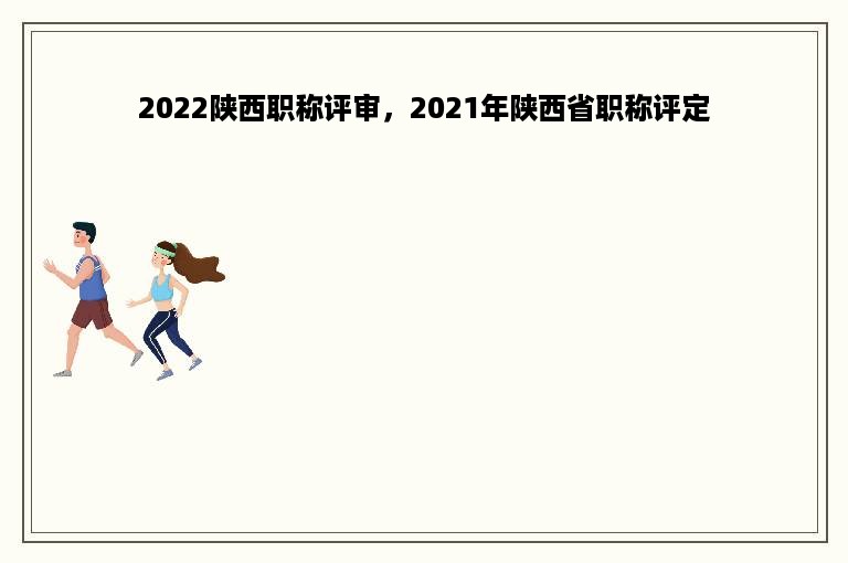 2022陕西职称评审，2021年陕西省职称评定