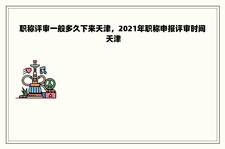 职称评审一般多久下来天津，2021年职称申报评审时间 天津