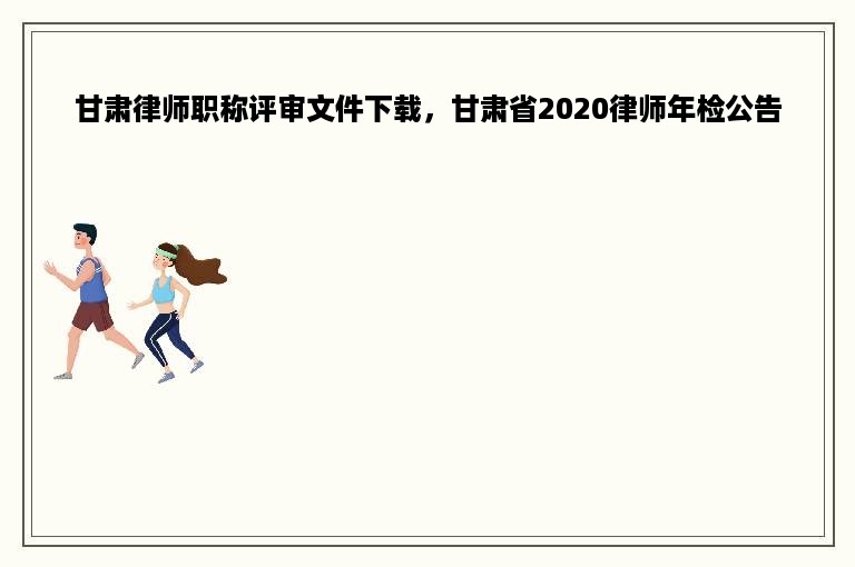 甘肃律师职称评审文件下载，甘肃省2020律师年检公告