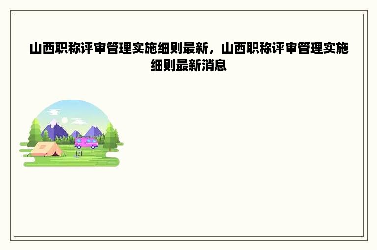 山西职称评审管理实施细则最新，山西职称评审管理实施细则最新消息