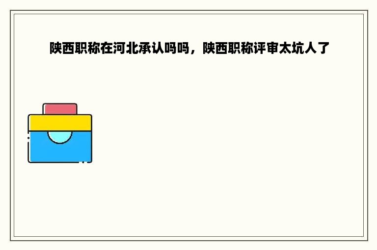 陕西职称在河北承认吗吗，陕西职称评审太坑人了