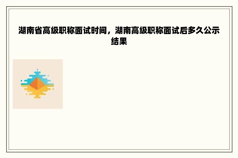 湖南省高级职称面试时间，湖南高级职称面试后多久公示结果