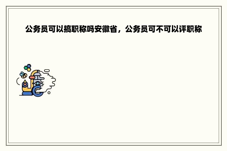 公务员可以搞职称吗安徽省，公务员可不可以评职称