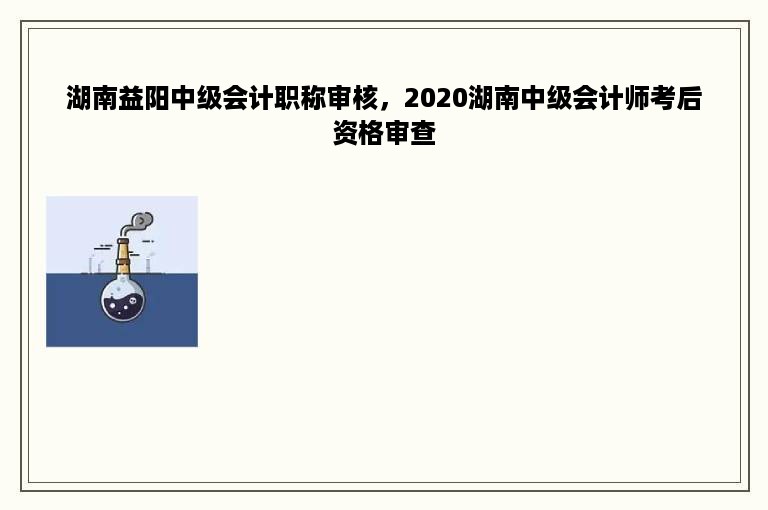 湖南益阳中级会计职称审核，2020湖南中级会计师考后资格审查