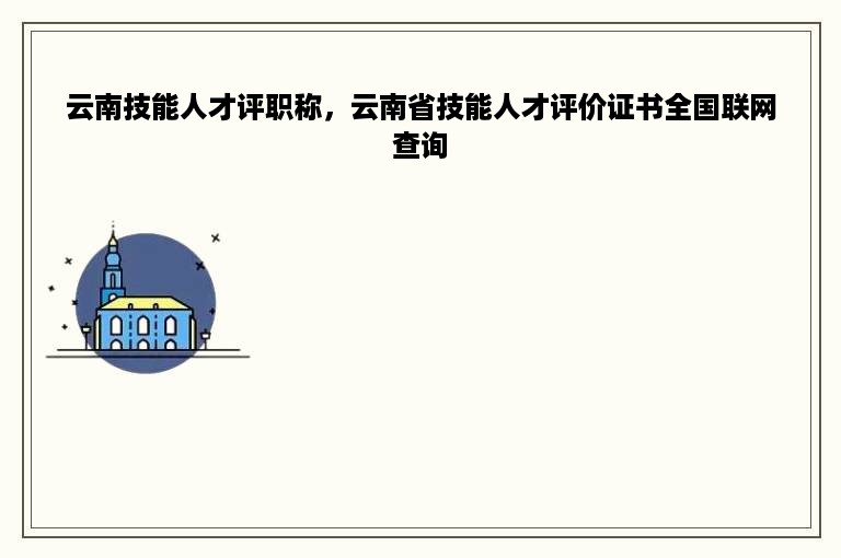 云南技能人才评职称，云南省技能人才评价证书全国联网查询