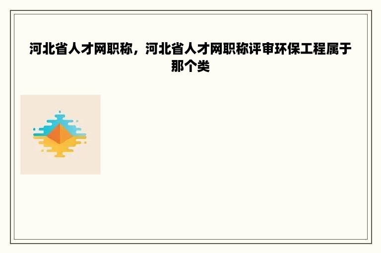 河北省人才网职称，河北省人才网职称评审环保工程属于那个类