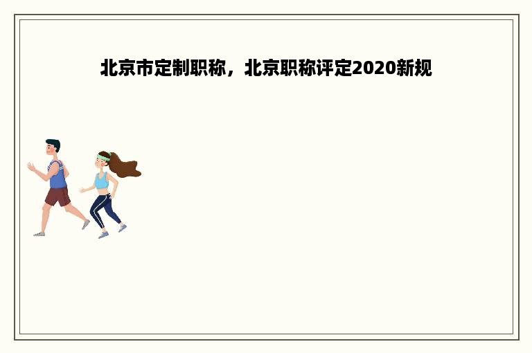 北京市定制职称，北京职称评定2020新规