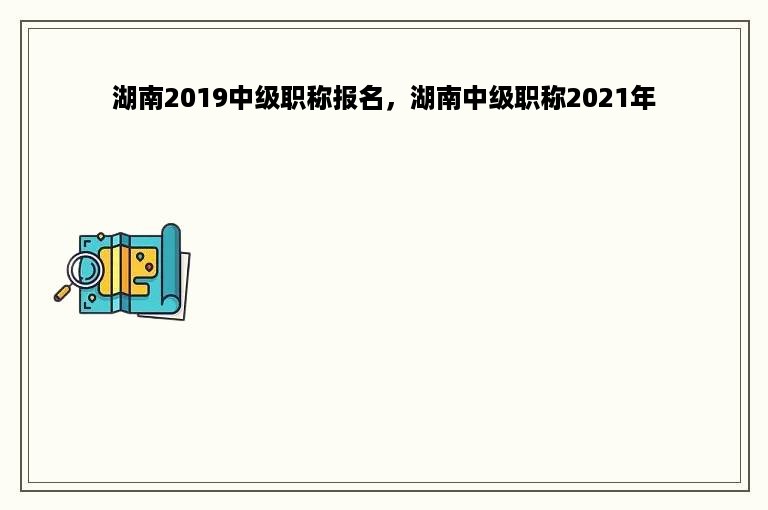 湖南2019中级职称报名，湖南中级职称2021年