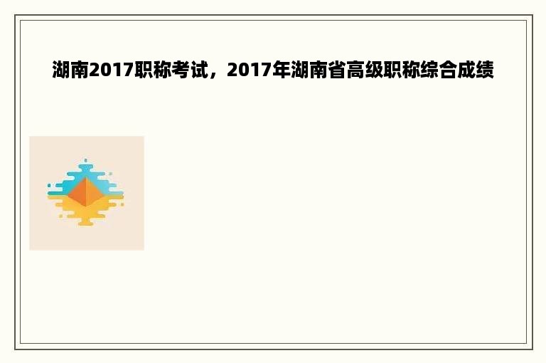 湖南2017职称考试，2017年湖南省高级职称综合成绩