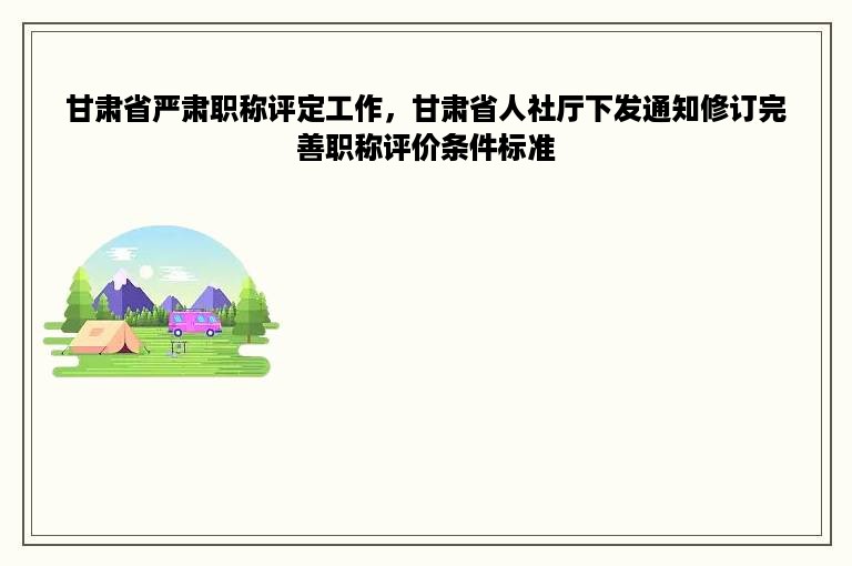 甘肃省严肃职称评定工作，甘肃省人社厅下发通知修订完善职称评价条件标准