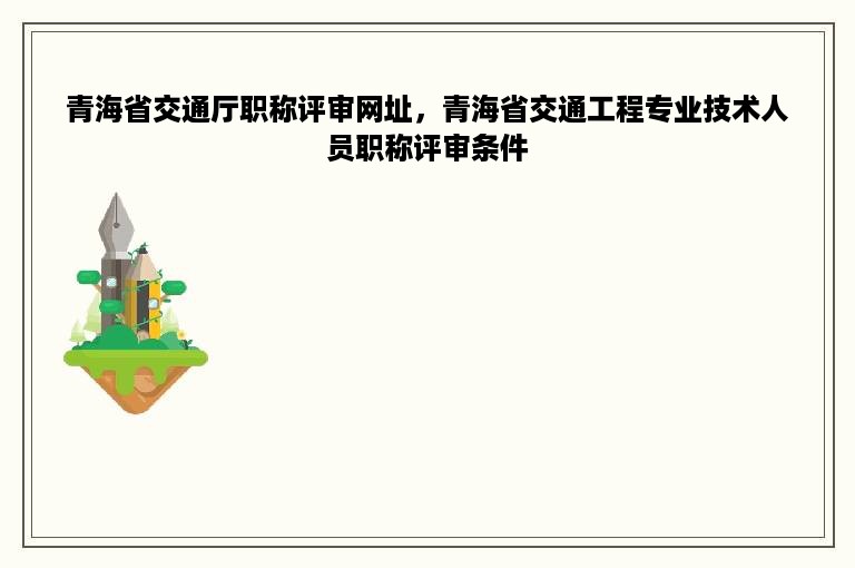 青海省交通厅职称评审网址，青海省交通工程专业技术人员职称评审条件