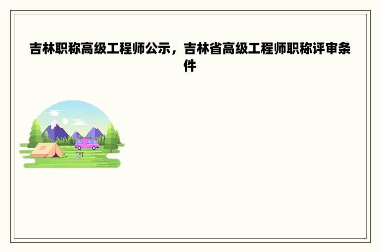 吉林职称高级工程师公示，吉林省高级工程师职称评审条件