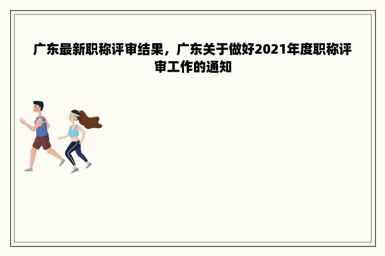 广东最新职称评审结果，广东关于做好2021年度职称评审工作的通知