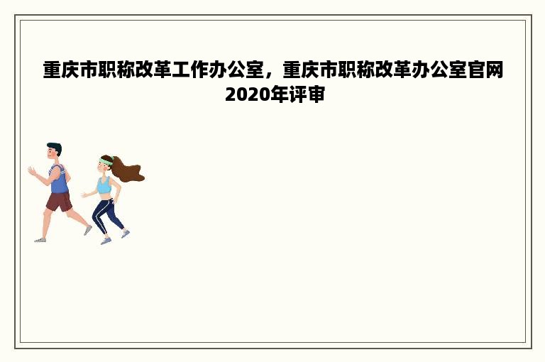 重庆市职称改革工作办公室，重庆市职称改革办公室官网 2020年评审