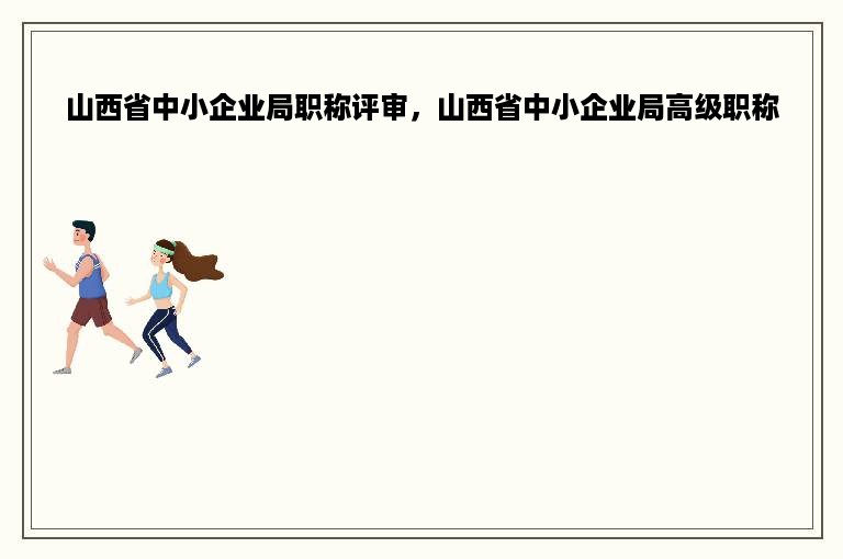 山西省中小企业局职称评审，山西省中小企业局高级职称