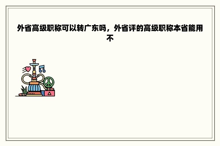 外省高级职称可以转广东吗，外省评的高级职称本省能用不