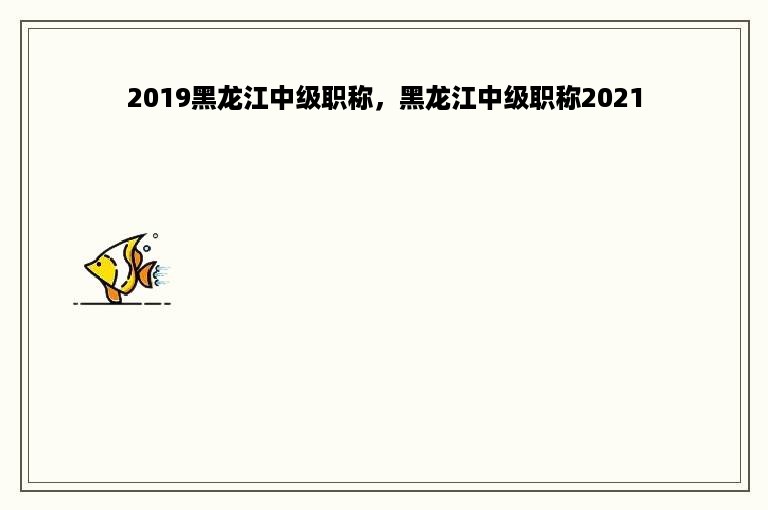 2019黑龙江中级职称，黑龙江中级职称2021